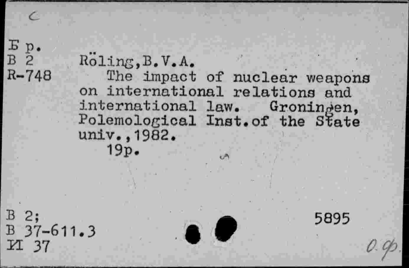 ﻿E p.
B 2
R-748
Roling,B.V.A.
The impact of nuclear weapons on international relations and. international law. Groningen, Polemolosical Inst.of the State univ.,1982.
B 2;
B 37-611.3
H 37
5895